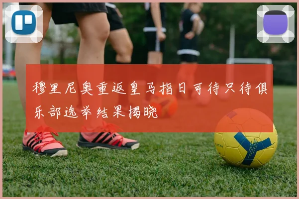 穆里尼奥重返皇马指日可待只待俱乐部选举结果揭晓