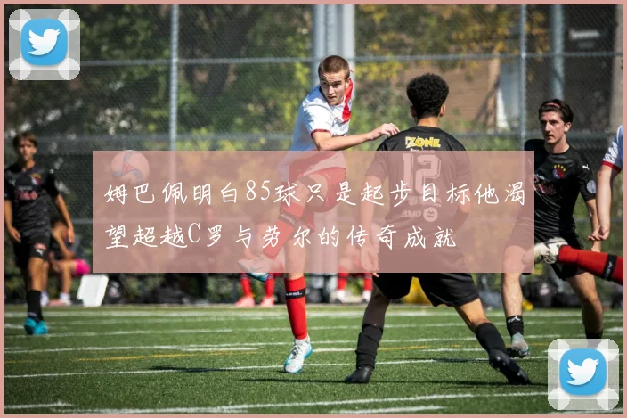 姆巴佩明白85球只是起步目标他渴望超越C罗与劳尔的传奇成就