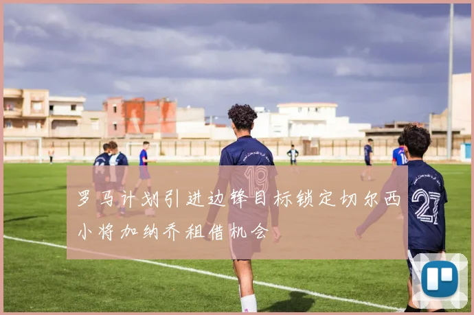 罗马计划引进边锋目标锁定切尔西小将加纳乔租借机会