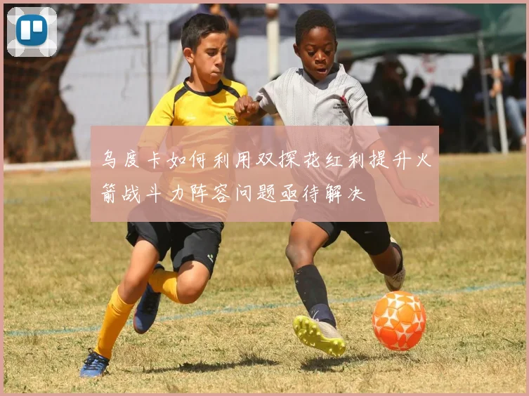 乌度卡如何利用双探花红利提升火箭战斗力阵容问题亟待解决