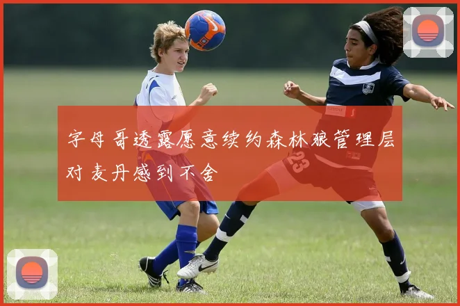 字母哥透露愿意续约森林狼管理层对麦丹感到不舍