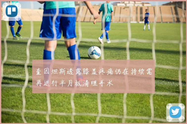 奎因坦斯透露膝盖疼痛仍在持续需再进行半月板清理手术