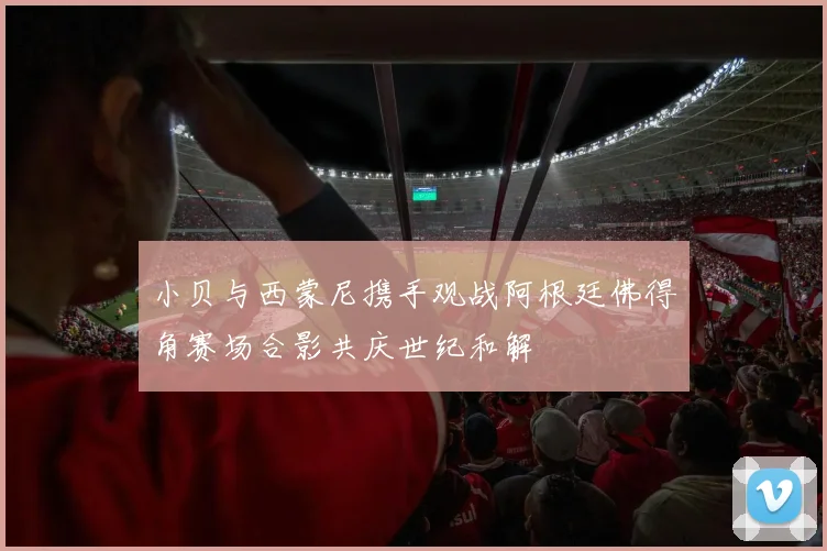 小贝与西蒙尼携手观战阿根廷佛得角赛场合影共庆世纪和解