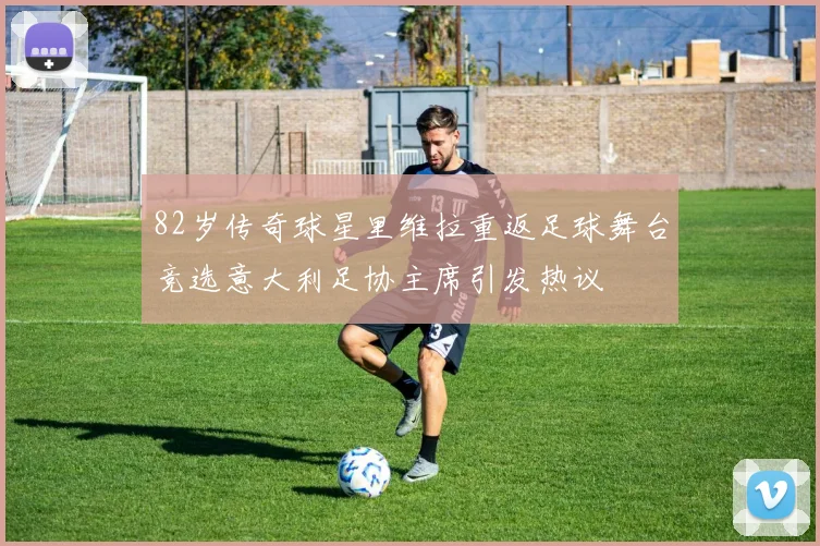 82岁传奇球星里维拉重返足球舞台竞选意大利足协主席引发热议