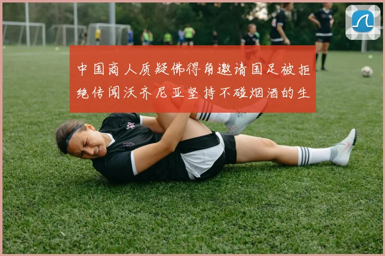 中国商人质疑佛得角邀请国足被拒绝传闻沃齐尼亚坚持不碰烟酒的生活方式