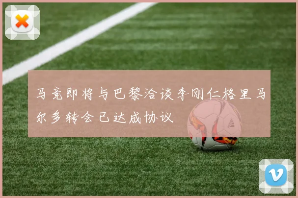 马竞即将与巴黎洽谈李刚仁格里马尔多转会已达成协议