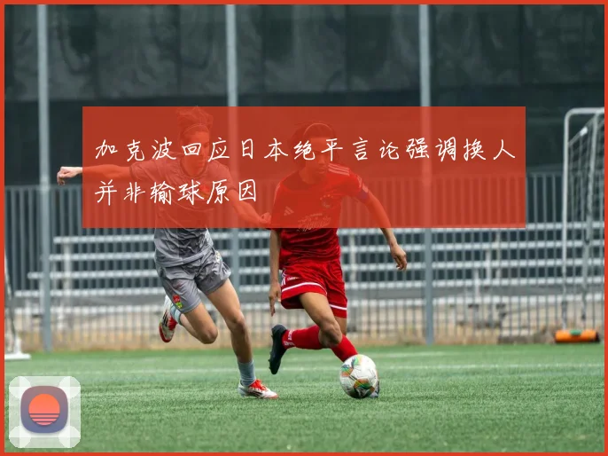 加克波回应日本绝平言论强调换人并非输球原因