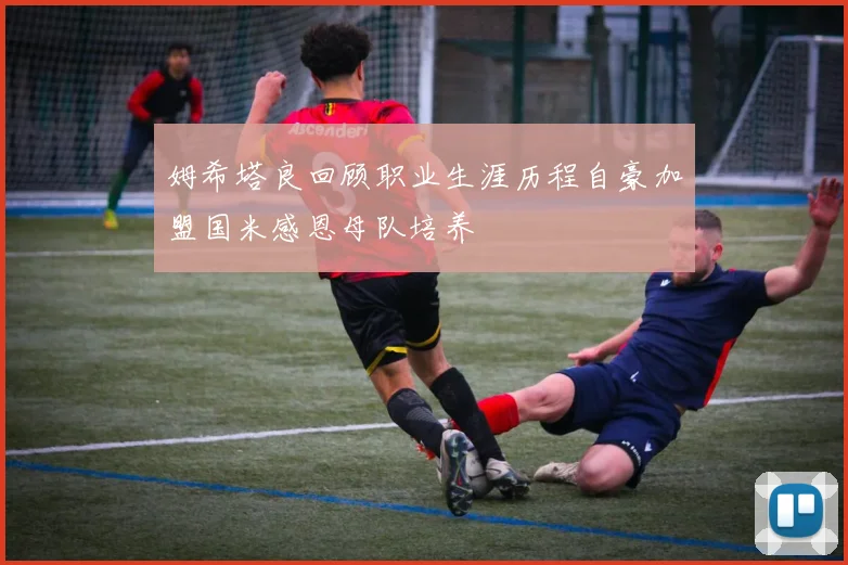 姆希塔良回顾职业生涯历程自豪加盟国米感恩母队培养