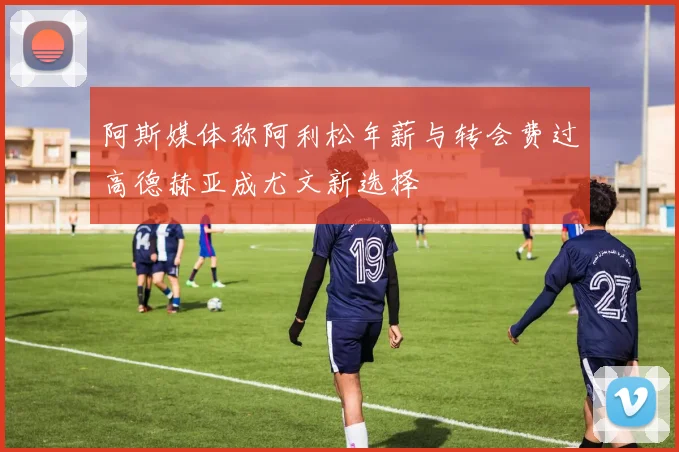 阿斯媒体称阿利松年薪与转会费过高德赫亚成尤文新选择