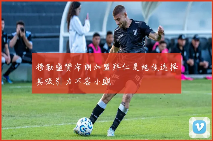 穆勒盛赞布朗加盟拜仁是绝佳选择其吸引力不容小觑
