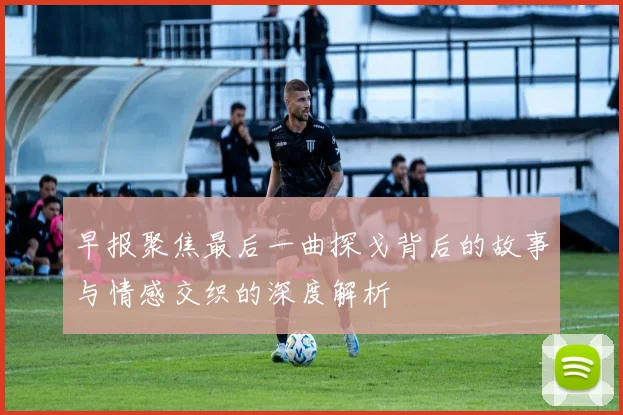 早报聚焦最后一曲探戈背后的故事与情感交织的深度解析