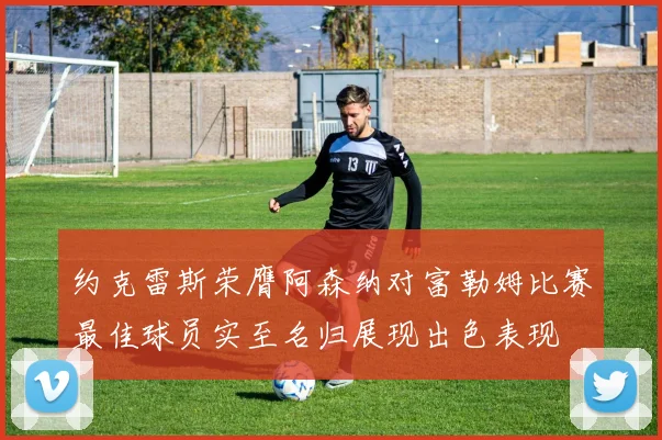 约克雷斯荣膺阿森纳对富勒姆比赛最佳球员实至名归展现出色表现