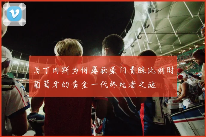 马丁内斯为何屡获豪门青睐比利时葡萄牙的黄金一代终结者之谜