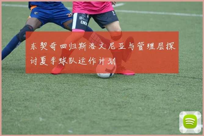 东契奇回归斯洛文尼亚与管理层探讨夏季球队运作计划