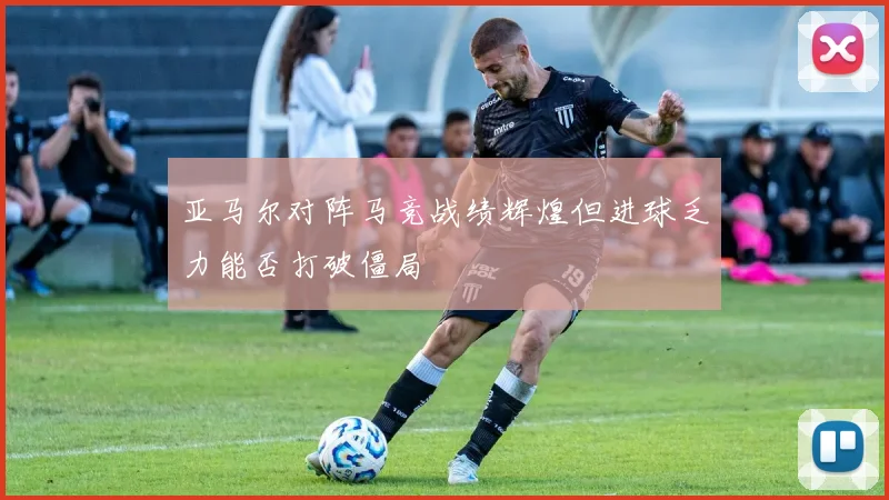 亚马尔对阵马竞战绩辉煌但进球乏力能否打破僵局