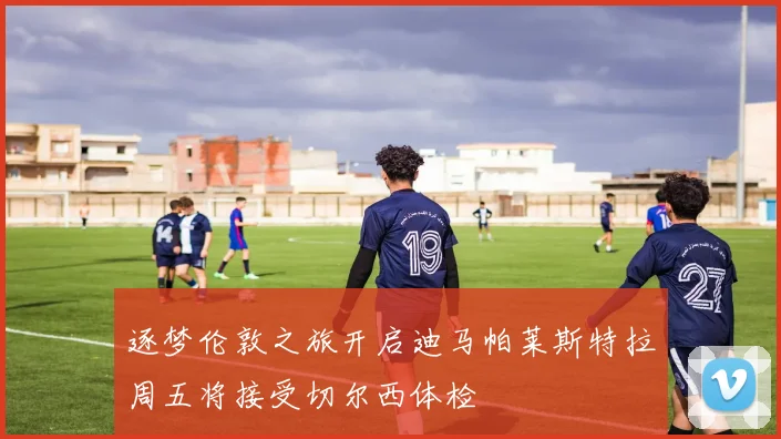 逐梦伦敦之旅开启迪马帕莱斯特拉周五将接受切尔西体检