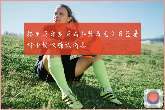 格里马尔多正式加盟马竞今日签署转会协议确认消息
