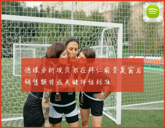 德媒分析埃贝尔在拜仁前景夏窗后销售额将成关键评估标准