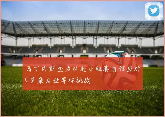 马丁内斯全力以赴小组赛自信应对C罗最后世界杯挑战