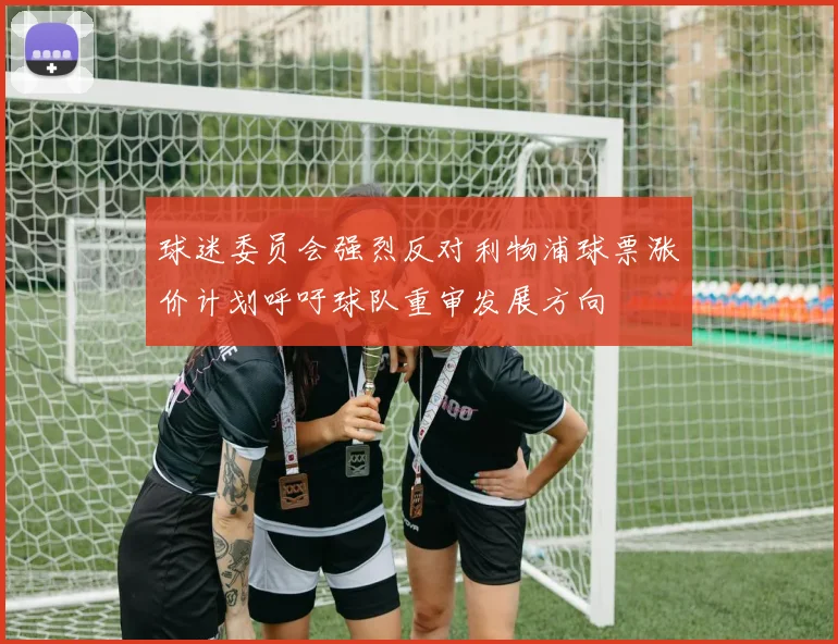 球迷委员会强烈反对利物浦球票涨价计划呼吁球队重审发展方向