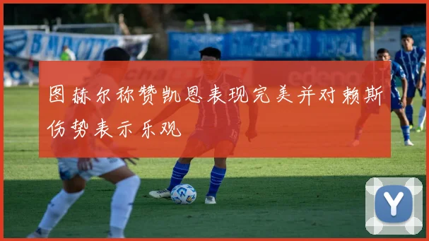 图赫尔称赞凯恩表现完美并对赖斯伤势表示乐观
