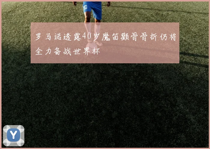 罗马诺透露40岁魔笛颧骨骨折仍将全力备战世界杯
