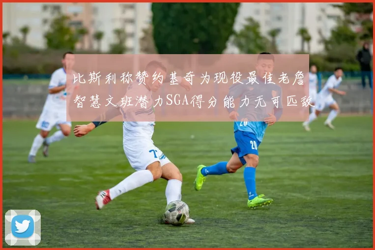 比斯利称赞约基奇为现役最佳老詹智慧文班潜力SGA得分能力无可匹敌