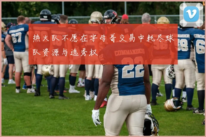 热火队不愿在字母哥交易中耗尽球队资源与选秀权