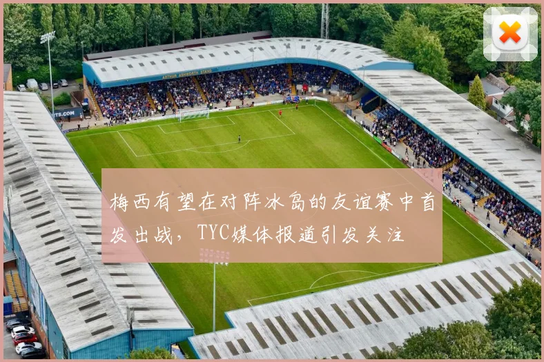 梅西有望在对阵冰岛的友谊赛中首发出战，TYC媒体报道引发关注