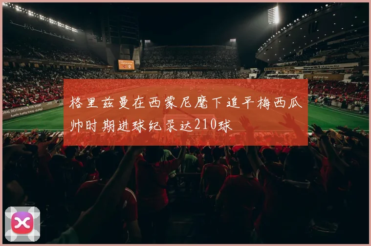 格里兹曼在西蒙尼麾下追平梅西瓜帅时期进球纪录达210球