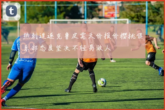 热刺追逐克鲁皮需天价报价樱桃俱乐部态度坚决不轻易放人